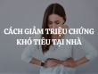 Cách giảm triệu chứng khó tiêu tại nhà hiệu quả nhất cho những ai chưa biết