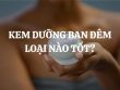 Có nên dùng kem dưỡng ban đêm hay không? Loại nào tốt và hiệu quả nhất?