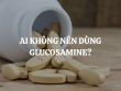 Những ai không nên dùng Glucosamine và những ai nên dùng để đảm bảo sức khỏe?