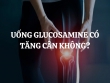 Uống Glucosamine có tăng cân không? Lợi ích của việc uống Glucosamine là gì?