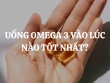 Uống Omega 3 vào lúc nào tốt nhất? Cách uống omega-3 để đạt hiệu quả tối ưu