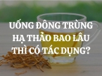 Uống đông trùng hạ thảo bao lâu thì có tác dụng? Nên mua loại nào, mua ở đâu chính hãng?