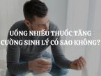 Uống nhiều thuốc tăng cường sinh lý nam có sao không, có ảnh hưởng gì đến sức khỏe không?